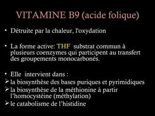 VITAMINE B9 (acide folique)
• Détruite par la chaleur, l'oxydation

• La forme active: THF substrat commun à
  plusieurs coenzymes qui participent au transfert
  des groupements monocarbonés.

• Elle intervient dans :
 la biosynthèse des bases puriques et pyrimidiques
 la biosynthèse de la méthionine à partir
  l’homocystéine (méthylation)
 le catabolisme de l’histidine
 