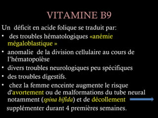 VITAMINE B9
Un déficit en acide folique se traduit par:
• des troubles hématologiques «anémie
  mégaloblastique »
• anomalie de la division cellulaire au cours de
  l’hématopoïèse
• divers troubles neurologiques peu spécifiques
• des troubles digestifs.
• chez la femme enceinte augmente le risque
  d'avortement ou de malformations du tube neural
  notamment (spina bifida) et de décollement
  supplémenter durant 4 premières semaines.
 