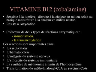 VITAMINE B12 (cobalamine)
• Sensible à la lumière, détruite à la chaleur en milieu acide ou
  basique mais résiste à la chaleur en milieu neutre.
• Résiste à l'oxydation.

• Cofacteur de deux types de réactions enzymatiques :
      - isomérisation.
      - la transméthylation
Ces réactions sont importantes dans:
• La réplication
• L'hématopoïèse
• L'intégrité du système nerveux
• L'efficacité du système immunitaire
• La synthèse de méthionine à partir de l’homocystéine
• Transformation du méthylmalonyl-CoA en succinyl-CoA
 