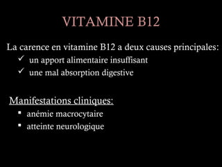 VITAMINE B12
La carence en vitamine B12 a deux causes principales :
   un apport alimentaire insuffisant
   une mal absorption digestive


Manifestations cliniques:
   anémie macrocytaire
   atteinte neurologique
 
