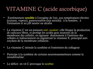 VITAMINE C (acide ascorbique)
•    Extrêmement sensible à l'oxygène de l'air, aux températures élevées
    (cuisson, vapeur), pasteurisation (lait enrichi), à la lumière, à
    l'ionisation et au pH neutre ou alcalin

• La vitamine C est un puissant anti- oxydant : elle bloque la production
  de radicaux libres, et protège les acides gras insaturés de la
  membrane des cellules, en agissant directement à l'intérieur des
  cellules et indirectement en régénérant la vitamine E, principal anti-
  oxydant de la membrane cellulaire.

• La vitamine C stimule la synthèse et l'entretient du collagene

• Participe à la synthèse de certains neurotransmetteurs comme la
  noradrénaline.

• Le déficit en vit C provoque le scorbut
 