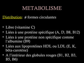 METABOLISME
Distribution: ≠ formes circulantes

• Libre (vitamine C)
• Liées à une protéine spécifique (A, D, B8, B12)
• Liées à une protéine non spécifique comme
  l’albumine (B9)
• Liées aux lipoprotéines HDL ou LDL (E, K,
  bêta-carotène)
• A l’intérieur des globules rouges (B1, B2, B3,
  B5, B6)
 