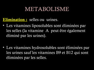 METABOLISME
Elimination : selles ou urines.
• Les vitamines liposolubles sont éliminées par
  les selles (la vitamine A peut être également
  éliminé par les urines).

• Les vitamines hydrosolubles sont éliminées par
  les urines sauf les vitamines B9 et B12 qui sont
  éliminées par les selles.
 