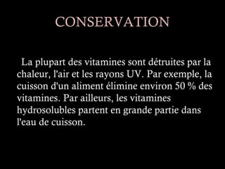 CONSERVATION

  La plupart des vitamines sont détruites par la
chaleur, l'air et les rayons UV. Par exemple, la
cuisson d'un aliment élimine environ 50 % des
vitamines. Par ailleurs, les vitamines
hydrosolubles partent en grande partie dans
l'eau de cuisson.
 