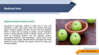 Medicinal Uses
Medicinal Uses of Aamla or Amla
According to Ayurveda, Aamla or Amla fruit is sour and
astringent in taste, with sweet, bitter and pungent secondary
tastes. Aamla’s qualities are light and dry, the post digestive
effect is sweet and its energy is cooling. As per Ayurveda,
Aamla or Amla balances all the 3 doshas. Aamla or Amla is
used to revitalising potency and the digestive system,
rejuvenating longevity, treat constipation , reduce fever, purify
the blood, reduce cough, alleviate asthma, strengthen the heart,
benefit the eyes, stimulate hair growth, enliven the body, and
enhance intellect.
www.vitaminhaat.com
 