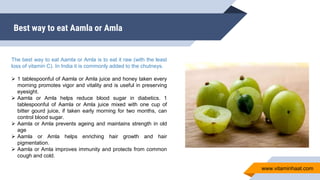 Best way to eat Aamla or Amla
The best way to eat Aamla or Amla is to eat it raw (with the least
loss of vitamin C). In India it is commonly added to the chutneys.
 1 tablespoonful of Aamla or Amla juice and honey taken every
morning promotes vigor and vitality and is useful in preserving
eyesight.
 Aamla or Amla helps reduce blood sugar in diabetics. 1
tablespoonful of Aamla or Amla juice mixed with one cup of
bitter gourd juice, if taken early morning for two months, can
control blood sugar.
 Aamla or Amla prevents ageing and maintains strength in old
age
 Aamla or Amla helps enriching hair growth and hair
pigmentation.
 Aamla or Amla improves immunity and protects from common
cough and cold.
www.vitaminhaat.com
 