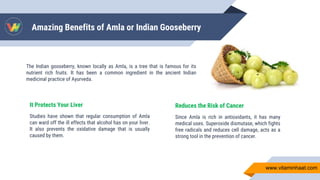 Amazing Benefits of Amla or Indian Gooseberry
It Protects Your Liver
Studies have shown that regular consumption of Amla
can ward off the ill effects that alcohol has on your liver.
It also prevents the oxidative damage that is usually
caused by them.
The Indian gooseberry, known locally as Amla, is a tree that is famous for its
nutrient rich fruits. It has been a common ingredient in the ancient Indian
medicinal practice of Ayurveda.
Reduces the Risk of Cancer
Since Amla is rich in antioxidants, it has many
medical uses. Superoxide dismutase, which fights
free radicals and reduces cell damage, acts as a
strong tool in the prevention of cancer.
www.vitaminhaat.com
 