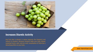 Increases Diuretic Activity
Any fruit that is diuretic in nature improves the frequency and
volume of urination. Because urination helps your body release
unwanted toxins, salts, and uric acid, consumption of Amla has a
detoxifying effect on your body.
www.vitaminhaat.com
 