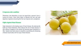 It improves skin condition
Oftentimes, skin blemishes or acne can signal that a person’s liver is
overrun by toxins. Since Amla helps to detoxify the liver and aids
digestion, regularly consuming the fruit can improve one’s complexion.
Fights Against Heart Disease
High cholesterol is the leading cause of heart disease. By reducing the
build up of bad cholesterol, Amla reduces the risk of heart disease. It
also reduces clogging in the arteries by boosting good cholesterol or
HDL. Studies have also shown its benefits in preventing the thickening
of blood vessel walls, the first sign of heart disease.
www.vitaminhaat.com
 