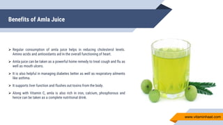 Benefits of Amla Juice
 Regular consumption of amla juice helps in reducing cholesterol levels.
Amino acids and antioxidants aid in the overall functioning of heart.
 Amla juice can be taken as a powerful home remedy to treat cough and flu as
well as mouth ulcers.
 It is also helpful in managing diabetes better as well as respiratory ailments
like asthma.
 It supports liver function and flushes out toxins from the body.
 Along with Vitamin C, amla is also rich in iron, calcium, phosphorous and
hence can be taken as a complete nutritional drink.
www.vitaminhaat.com
 