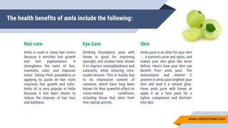 The health benefits of amla include the following:
Hair care
Amla is used in many hair tonics
because it enriches hair growth
and hair pigmentation. It
strengthens the roots of hair,
maintains color, and improves
luster. Eating fresh gooseberry or
applying its paste on hair roots
improves hair growth and color.
Amla oil is very popular in India
because it has been shown to
reduce the chances of hair loss
and baldness.
Eye Care
Drinking Gooseberry juice with
honey is good for improving
eyesight, and studies have shown
it to improve nearsightedness and
cataracts, while reducing intra-
ocular tension. This is mainly due
to its impressive content of
carotene, which have long been
known for their powerful effect on
vision-related conditions,
including those that stem from
free radical activity.
Skin
Amla juice is an elixir for your skin
— it prevents acne and spots, and
makes your skin glow like never
before. Here’s how your skin can
benefit from amla juice. The
antioxidants and vitamin C
present in amla juice brighten your
skin and lend it a natural glow.
Have amla juice with honey or
apply it as a face pack for a
lighter complexion and blemish-
free skin.
www.vitaminhaat.com
 