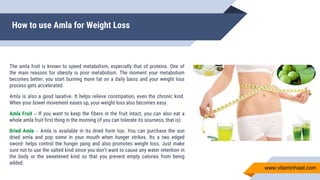 How to use Amla for Weight Loss
The amla fruit is known to speed metabolism, especially that of proteins. One of
the main reasons for obesity is poor metabolism. The moment your metabolism
becomes better, you start burning more fat on a daily basis and your weight loss
process gets accelerated.
Amla is also a good laxative. It helps relieve constipation, even the chronic kind.
When your bowel movement eases up, your weight loss also becomes easy.
Amla Fruit – If you want to keep the fibers in the fruit intact, you can also eat a
whole amla fruit first thing in the morning (if you can tolerate its sourness, that is)
Dried Amla – Amla is available in its dried form too. You can purchase the sun
dried amla and pop some in your mouth when hunger strikes. Its a two edged
sword- helps control the hunger pang and also promotes weight loss. Just make
sure not to use the salted kind since you don’t want to cause any water retention in
the body or the sweetened kind so that you prevent empty calories from being
added.
www.vitaminhaat.com
 