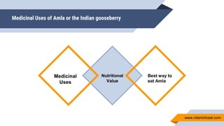 Medicinal Uses of Amla or the Indian gooseberry
Nutritional
Value
Medicinal
Uses
Best way to
eat Amla
www.vitaminhaat.com
 