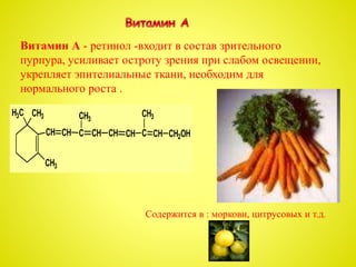Витамин А - ретинол -входит в состав зрительного
пурпура, усиливает остроту зрения при слабом освещении,
укрепляет эпителиальные ткани, необходим для
нормального роста .
CH3H3C
CH
CH3
CH C CH CH CH C CH CH2OH
CH3CH3
Содержится в : моркови, цитрусовых и т.д.
 