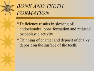 BONE AND TEETH
FORMATION
Deficiency results in slowing of
endochondral bone formation and reduced
osteoblastic activity.
Thinning of enamel and deposit of chalky
deposit on the surface of the teeth.
 