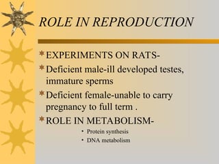 ROLE IN REPRODUCTION
EXPERIMENTS ON RATS-
Deficient male-ill developed testes,
immature sperms
Deficient female-unable to carry
pregnancy to full term .
ROLE IN METABOLISM-
• Protein synthesis
• DNA metabolism
 