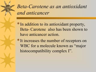 Beta-Carotene as an antioxidant
and anticancer
In addition to its antioxidant property,
Beta- Carotene also has been shown to
have anticancer action.
It increases the number of receptors on
WBC for a molecule known as “major
histocompatibility complex I”.
 