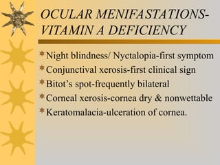 OCULAR MENIFASTATIONS-
VITAMIN A DEFICIENCY
Night blindness/ Nyctalopia-first symptom
Conjunctival xerosis-first clinical sign
Bitot’s spot-frequently bilateral
Corneal xerosis-cornea dry & nonwettable
Keratomalacia-ulceration of cornea.
 