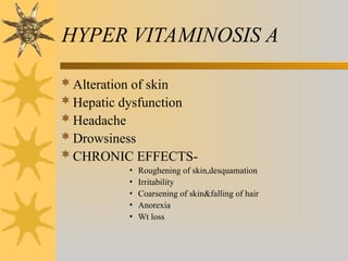 HYPER VITAMINOSIS A
Alteration of skin
Hepatic dysfunction
Headache
Drowsiness
CHRONIC EFFECTS-
• Roughening of skin,desquamation
• Irritability
• Coarsening of skin&falling of hair
• Anorexia
• Wt loss
 