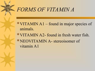 FORMS OF VITAMIN A
VITAMIN A1 – found in major species of
animals.
VITAMIN A2- found in fresh water fish.
NEOVITAMIN A- stereoisomer of
vitamin A1
 