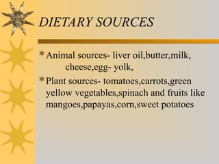 DIETARY SOURCES
Animal sources- liver oil,butter,milk,
cheese,egg- yolk,
Plant sources- tomatoes,carrots,green
yellow vegetables,spinach and fruits like
mangoes,papayas,corn,sweet potatoes
 