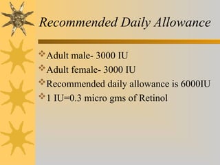 Recommended Daily Allowance
Adult male- 3000 IU
Adult female- 3000 IU
Recommended daily allowance is 6000IU
1 IU=0.3 micro gms of Retinol
 