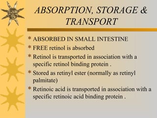 ABSORPTION, STORAGE &
TRANSPORT
ABSORBED IN SMALL INTESTINE
FREE retinol is absorbed
Retinol is transported in association with a
specific retinol binding protein .
Stored as retinyl ester (normally as retinyl
palmitate)
Retinoic acid is transported in association with a
specific retinoic acid binding protein .
 