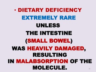 • DIETARY DEFICIENCY
EXTREMELY RARE
UNLESS
THE INTESTINE
(SMALL BOWEL)
WAS HEAVILY DAMAGED,
RESULTING
IN MALABSORPTION OF THE
MOLECULE. 16
 