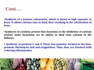 •Synthesis of a protein, osteocalcin, which is found in high amounts in
bone. It allows calcium ions to bind, thus resulting in the calcification of
bone.
•Synthesis of a kidney protein that functions in the inhibition of calcium
oxalate stone formation via its ability to bind onto calcium in the
kidneys.
• Synthesis of proteins C and S. These two proteins, formed in the liver,
promote fibrinolysis and anti-coagulation. Thus, they are involved with
reducing inflammation.
Conti….
 