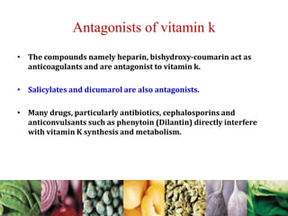 Antagonists of vitamin k
• The compounds namely heparin, bishydroxy-coumarin act as
anticoagulants and are antagonist to vitamin k.
• Salicylates and dicumarol are also antagonists.
• Many drugs, particularly antibiotics, cephalosporins and
anticonvulsants such as phenytoin (Dilantin) directly interfere
with vitamin K synthesis and metabolism.
 