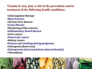 Vitamin K may play a role in the prevention and/or
treatment of the following health conditions:
•Anticoagulant therapy
•Bone fracture
•Chronic liver disease
•Cystic fibrosis
•Hardening of the arteries
•Inflammatory bowel disease
•Liver cancer
•Pancreatic cancer
•Kidney stones
•Nausea and vomiting during pregnancy
•Osteopenia (bone loss)
•Osteoporosis (decreased bone mineral density)
•Thrombosis
 