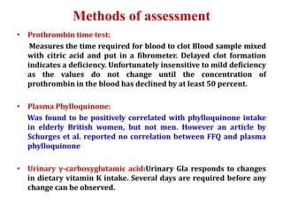 Methods of assessment
• Prothrombin time test:
Measures the time required for blood to clot Blood sample mixed
with citric acid and put in a fibrometer. Delayed clot formation
indicates a deficiency. Unfortunately insensitive to mild deficiency
as the values do not change until the concentration of
prothrombin in the blood has declined by at least 50 percent.
• Plasma Phylloquinone:
Was found to be positively correlated with phylloquinone intake
in elderly British women, but not men. However an article by
Schurges et al. reported no correlation between FFQ and plasma
phylloquinone
• Urinary γ-carboxyglutamic acid:Urinary Gla responds to changes
in dietary vitamin K intake. Several days are required before any
change can be observed.
 