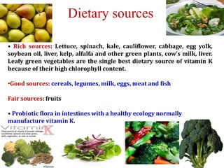 • Rich sources: Lettuce, spinach, kale, cauliflower, cabbage, egg yolk,
soybean oil, liver, kelp, alfalfa and other green plants, cow's milk, liver.
Leafy green vegetables are the single best dietary source of vitamin K
because of their high chlorophyll content.
•Good sources: cereals, legumes, milk, eggs, meat and fish
Fair sources: fruits
• Probiotic flora in intestines with a healthy ecology normally
manufacture vitamin K.
Dietary sources
 
