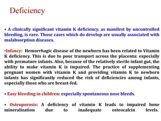 • A clinically significant vitamin K deficiency, as manifest by uncontrolled
bleeding, is rare. Those cases which do develop are usually associated with
malabsorption diseases.
•Infancy: Hemorrhagic disease of the newborn has been related to Vitamin
K deficiency. This is due to poor transport across the placenta: especially
with premature infants. Also, because of the relatively sterile infant gut, the
ability to make vitamin K is impaired. The practice of supplementing
pregnant women with vitamin K and providing vitamin K to newborn
infants has significantly reduced the risk of deficiencies among infants,
especially those who are breast-fed.
• Easy bleeding in children: especially spontaneous nose bleeds.
• Osteoporosis: A deficiency of vitamin K leads to impaired bone
mineralization due to inadequate osteocalcin levels.
Deficiency
 