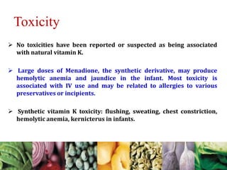 Toxicity
 No toxicities have been reported or suspected as being associated
with natural vitamin K.
 Large doses of Menadione, the synthetic derivative, may produce
hemolytic anemia and jaundice in the infant. Most toxicity is
associated with IV use and may be related to allergies to various
preservatives or incipients.
 Synthetic vitamin K toxicity: flushing, sweating, chest constriction,
hemolytic anemia, kernicterus in infants.
 