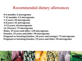0-6 months: 2 micrograms
7-12 months: 2.5 micrograms
1-3 years: 30 micrograms
4-8 years: 55 micrograms
9-13 years: 60 micrograms
14-18 years: 75 micrograms
Males, 19 years and older: 120 micrograms
Females, 19 years and older: 90 micrograms
Pregnant or lactating females, 18 years and younger: 75 micrograms
Pregnant or lactating females, 19 years and older: 90 micrograms
Recommended dietary allowances
 