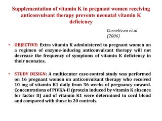 Supplementation of vitamin K in pregnant women receiving
anticonvulsant therapy prevents neonatal vitamin K
deficiency
• OBJECTIVE: Extra vitamin K administered to pregnant women on
a regimen of enzyme-inducing anticonvulsant therapy will not
decrease the frequency of symptoms of vitamin K deficiency in
their neonates.
• STUDY DESIGN: A multicenter case-control study was performed
on 16 pregnant women on anticonvulsant therapy who received
10 mg of vitamin K1 daily from 36 weeks of pregnancy onward.
Concentrations of PIVKA-II (protein induced by vitamin K absence
for factor II) and of vitamin K1 were determined in cord blood
and compared with those in 20 controls.
Cornelissen et.al
(2006)
 