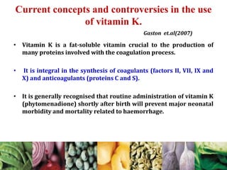 Current concepts and controversies in the use
of vitamin K.
• Vitamin K is a fat-soluble vitamin crucial to the production of
many proteins involved with the coagulation process.
• It is integral in the synthesis of coagulants (factors II, VII, IX and
X) and anticoagulants (proteins C and S).
• It is generally recognised that routine administration of vitamin K
(phytomenadione) shortly after birth will prevent major neonatal
morbidity and mortality related to haemorrhage.
Gaston et.al(2007)
 