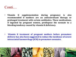 Conti…
• Vitamin K supplementation during pregnancy is also
recommended if mothers are on anticonvulsant therapy or
prolonged treatment with certain antibiotics. These medications,
if ingested by pregnant women, predispose the neonate to a
bleeding tendency caused by vitamin K deficiency.
• Vitamin K treatment of pregnant mothers before premature
delivery has also been suggested to reduce the incidence of severe
intracranial haemorrhage (ICH) in premature neonates.
 