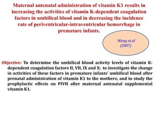 Maternal antenatal administration of vitamin K1 results in
increasing the activities of vitamin K-dependent coagulation
factors in umbilical blood and in decreasing the incidence
rate of periventricular-intraventricular hemorrhage in
premature infants.
Objective: To determine the umbilical blood activity levels of vitamin K-
dependent coagulation factors II, VII, IX and X; to investigate the change
in activities of these factors in premature infants' umbilical blood after
prenatal administration of vitamin K1 to the mothers; and to study the
prophylactic effects on PIVH after maternal antenatal supplemental
vitamin K1.
Wang et.al
(2007)
 