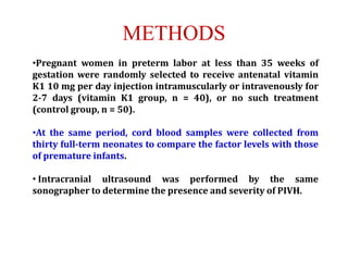 METHODS
•Pregnant women in preterm labor at less than 35 weeks of
gestation were randomly selected to receive antenatal vitamin
K1 10 mg per day injection intramuscularly or intravenously for
2-7 days (vitamin K1 group, n = 40), or no such treatment
(control group, n = 50).
•At the same period, cord blood samples were collected from
thirty full-term neonates to compare the factor levels with those
of premature infants.
• Intracranial ultrasound was performed by the same
sonographer to determine the presence and severity of PIVH.
 