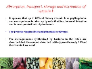 Absorption, transport, storage and excreation of
vitamin k
• It appears that up to 80% of dietary vitamin k as phylloquinine
and menaquinone is taken up by cells that line the small intestine
and is incorporated into chylomicrons.
• The process requires bile and pancreatic enzymes.
• The menaquinones synthesized by bacteria in the colon are
absorbed, but the amount absorbed is likely provides only 10% of
the vitamin k we need.
 