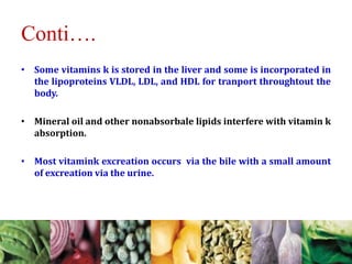 Conti….
• Some vitamins k is stored in the liver and some is incorporated in
the lipoproteins VLDL, LDL, and HDL for tranport throughtout the
body.
• Mineral oil and other nonabsorbale lipids interfere with vitamin k
absorption.
• Most vitamink excreation occurs via the bile with a small amount
of excreation via the urine.
 