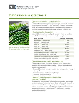 ¿Qué es la vitamina K? ¿Para qué sirve?
La vitamina K es un nutriente que el cuerpo necesita para estar sano. Es importante
para la coagulación de la sangre y la salud de los huesos, y para otras funciones del
cuerpo. Si está tomando algún anticoagulante, como la warfarina (Coumadin®
), es
muy importante que consuma la misma cantidad de vitamina K todos los días.
¿Cuánta vitamina K necesito?
La cantidad de vitamina K necesaria depende de la edad y el sexo. Las cantidades
promedio diarias, expresadas en microgramos (mcg) son las siguientes:
Etapa de la vida Cantidad recomendada
Bebés hasta los 6 meses de edad 2.0 mcg
Bebés de 7 a 12 meses de edad 2.5 mcg
Niños de 1 a 3 años de edad 30 mcg
Niños de 4 a 8 años de edad 55 mcg
Niños de 9 a 13 años de edad 60 mcg
Adolescentes de 14 a 18 años de edad 75 mcg
Hombres adultos mayores de 19 años de edad 120 mcg
Mujeres adultas mayores de 19 años de edad 90 mcg
Adolescentes embarazadas o en período de lactancia 75 mcg
Mujeres embarazadas o en período de lactancia 90 mcg
¿Qué alimentos son fuente de vitamina K?
La vitamina K se encuentra naturalmente presente en muchos alimentos. Para
obtener las cantidades recomendadas de vitamina K, hay que consumir alimentos
variados, como los siguientes:
• Hortalizas de hojas verdes como la espinaca, col rizada (o berza), brócoli y lechuga
• Aceites vegetales
• Algunas frutas como los arándanos azules y los higos
• Carne, queso, huevos y granos de soja
¿Qué tipos de suplementos dietéticos de
vitamina K existen?
Hay suplementos multivitamínicos/multiminerales con vitamina K. La vitamina K
se encuentra sola en suplementos de vitamina K, o en suplementos de vitamina K con
otros nutrientes como el calcio, el magnesio y/o la vitamina D. Las presentaciones
comunes de la vitamina K son en forma de filoquinona y fitomenadiona (conocidas
también como vitamina K1), y menaquinona-4 y menaquinona-7 (conocidas
también como vitamina K2).
Las hortalizas de hojas verdes son
la fuente principal de vitamina K.
Datos sobre la vitamina K
 