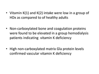 • Vitamin K(1) and K(2) intake were low in a group of
HDx as compared to of healthy adults
• Non-carboxylated bone and coagulation proteins
were found to be elevated in a group hemodialysis
patients indicating vitamin K deficiency
• High non-carboxylated matrix Gla protein levels
confirmed vascular vitamin K deficiency
 