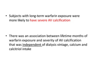 • Subjects with long-term warfarin exposure were
more likely to have severe AV calcification
• There was an association between lifetime months of
warfarin exposure and severity of AV calcification
that was independent of dialysis vintage, calcium and
calcitriol intake
 