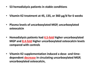 • 53 hemodialysis patients in stable conditions
• Vitamin K2 treatment at 45, 135, or 360 μg/d for 6 weeks
• Plasma levels of uncarboxylated MGP, uncarboxylated
osteocalcin
• Hemodialysis patients had 4.5-fold higher uncarboxylated
MGP and 8.4-fold higher uncarboxylated osteocalcin levels
compared with controls
• Vitamin K2 supplementation induced a dose- and time-
dependent decrease in circulating uncarboxylated MGP,
uncarboxylated osteocalcin,
 
