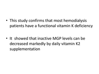 • This study confirms that most hemodialysis
patients have a functional vitamin K deficiency
• It showed that inactive MGP levels can be
decreased markedly by daily vitamin K2
supplementation
 