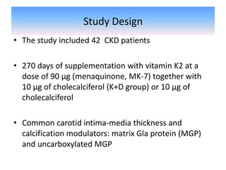 Study Design
• The study included 42 CKD patients
• 270 days of supplementation with vitamin K2 at a
dose of 90 μg (menaquinone, MK-7) together with
10 μg of cholecalciferol (K+D group) or 10 μg of
cholecalciferol
• Common carotid intima-media thickness and
calcification modulators: matrix Gla protein (MGP)
and uncarboxylated MGP
 