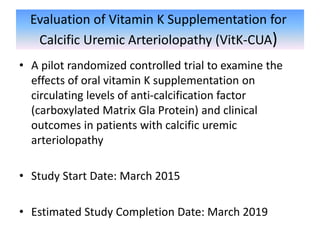 Evaluation of Vitamin K Supplementation for
Calcific Uremic Arteriolopathy (VitK-CUA)
• A pilot randomized controlled trial to examine the
effects of oral vitamin K supplementation on
circulating levels of anti-calcification factor
(carboxylated Matrix Gla Protein) and clinical
outcomes in patients with calcific uremic
arteriolopathy
• Study Start Date: March 2015
• Estimated Study Completion Date: March 2019
 